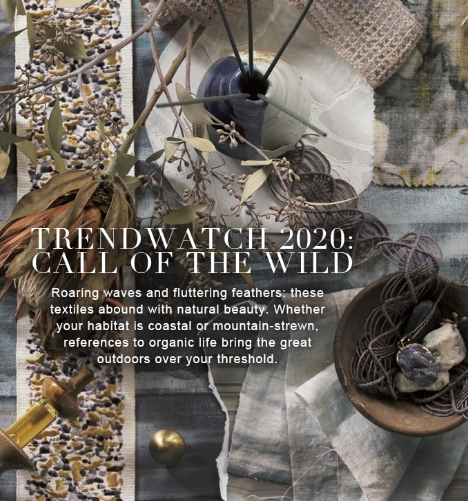 TRENDWATCH 2020: CALL OF THE WILD - Roaring waves and fluttering feathers: these 
textiles abound with natural beauty. Whether your habitat is coastal or mountain-strewn, 
references to organic life bring the great outdoors over your threshold.